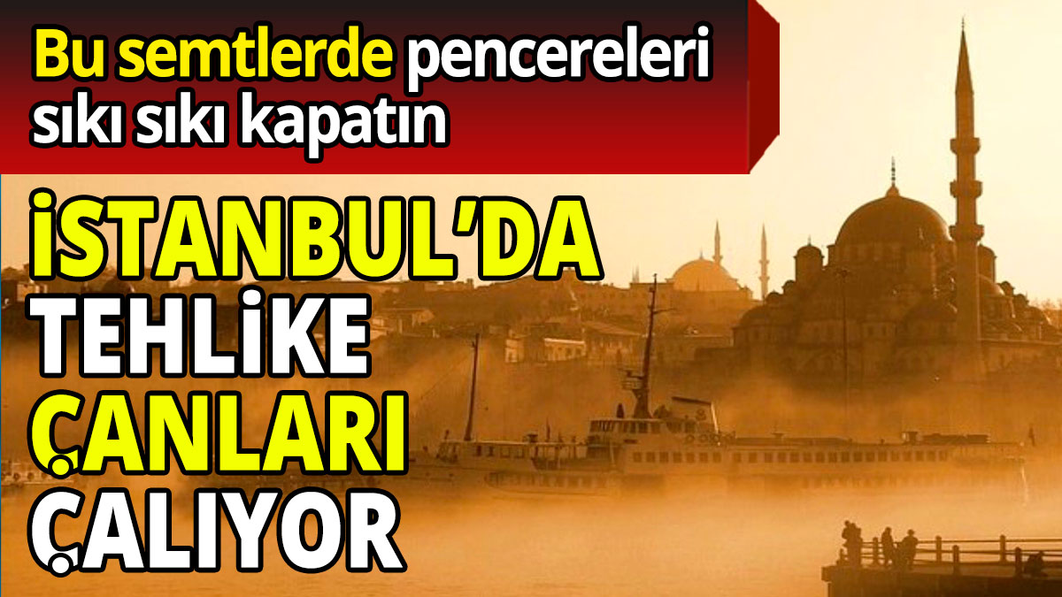 İstanbul’da tehlike çanları çalıyor  Bu semtlerde pencereleri sıkı sıkı kapatın