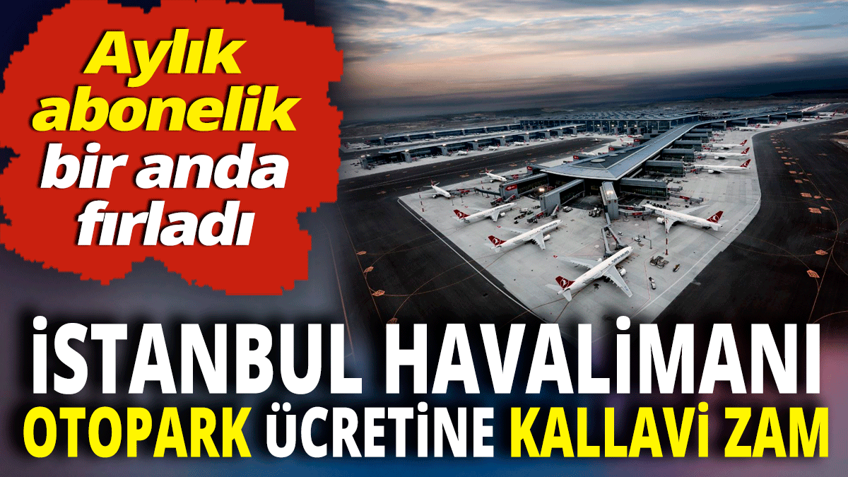 İstanbul Havalimanı otopark ücretine kallavi zam 'Aylık abonelik bir anda fırladı'