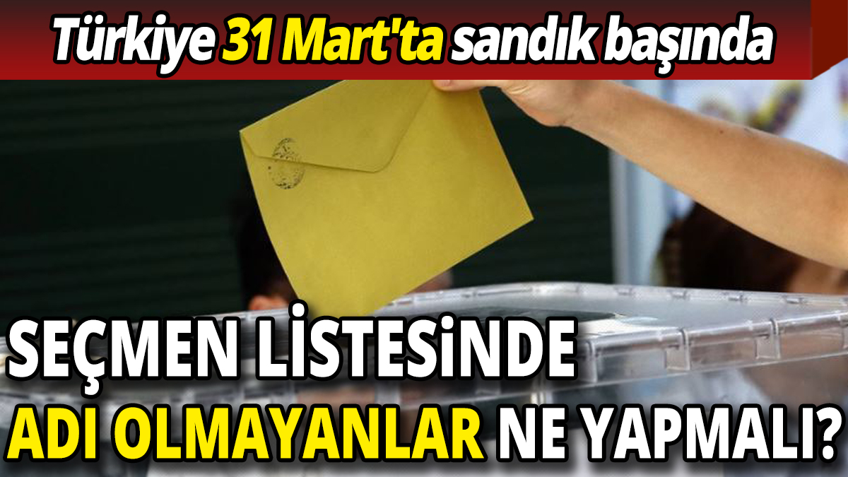 Türkiye 31 Mart'ta sandık başında Seçmen listesinde adı olmayanlar ne yapmalı