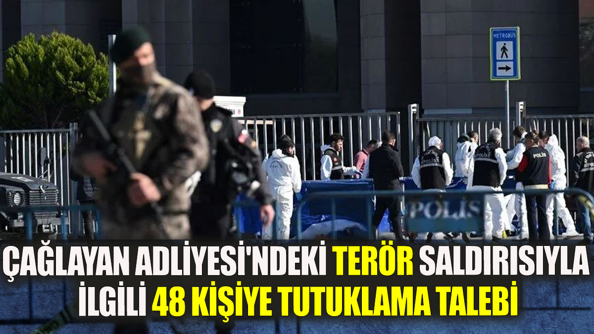 Çağlayan Adliyesi'ndeki terör saldırısıyla ilgili 48 kişiye tutuklama talebi