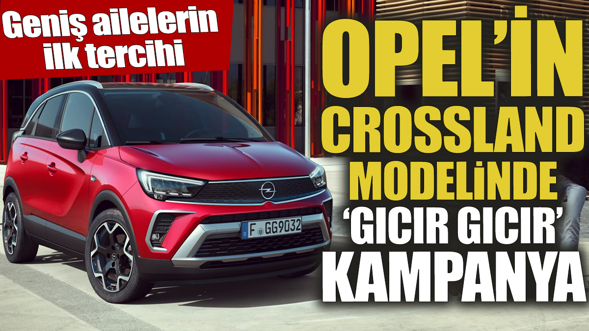 Opel'in Crossland modelinde gıcır gıcır kampanya 'Geniş ailelerin ilk tercihi'