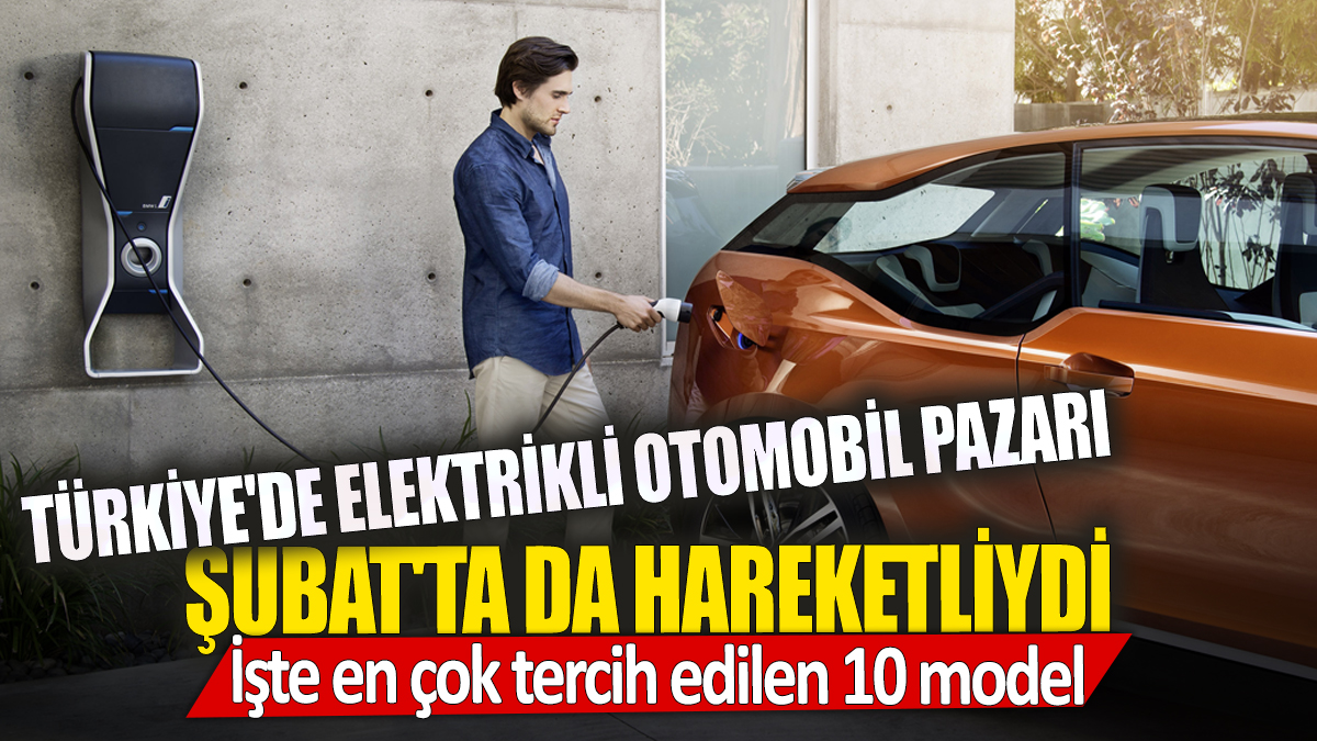 Türkiye'de elektrikli otomobil pazarı Şubat'ta da hareketliydi İşte en çok tercih edilen 10 model