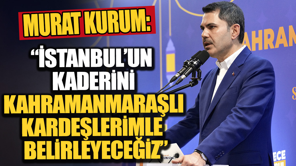 Murat Kurum 'İstanbul'un kaderini Kahramanmaraşlı kardeşlerimle birlikte belirleyeceğiz'