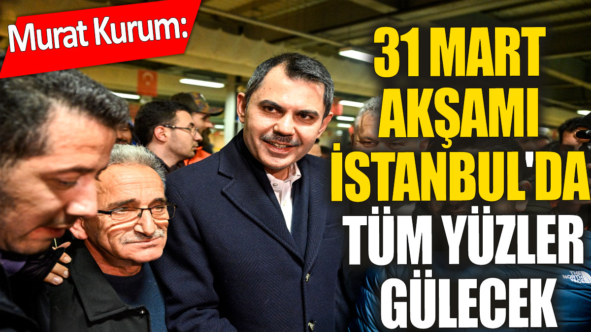 Murat Kurum' 31 Mart akşamı İstanbul'da tüm yüzler gülecek