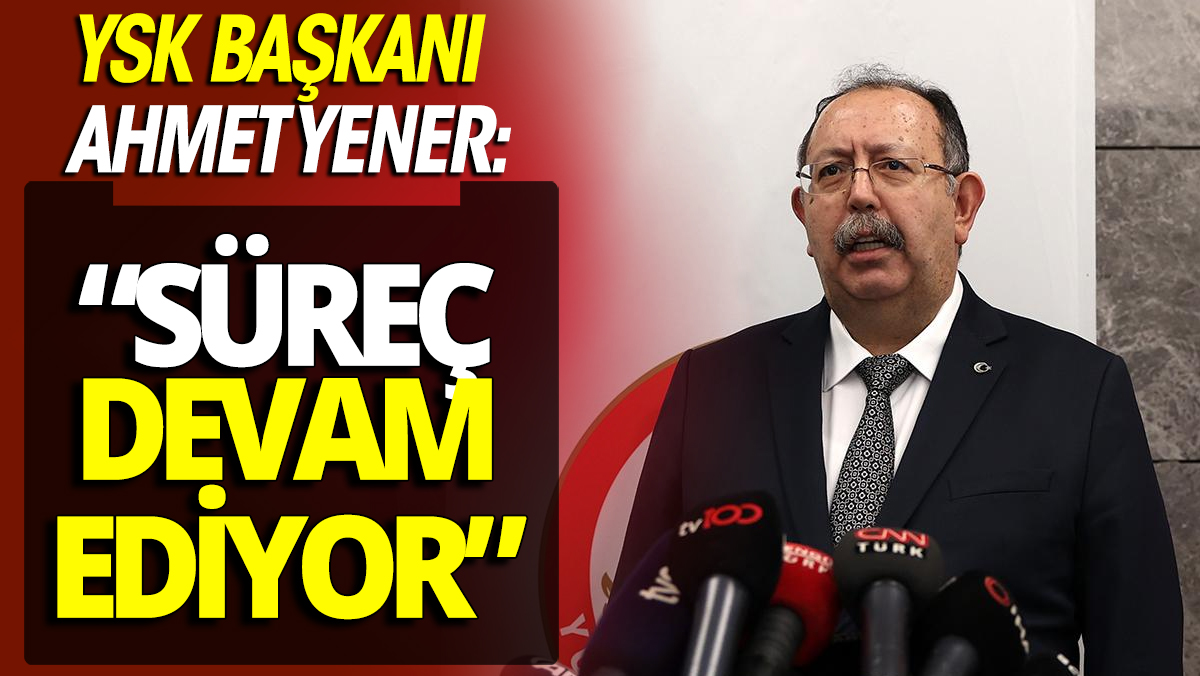 YSK Başkanı Ahmet Yener 'Süreç devam ediyor'