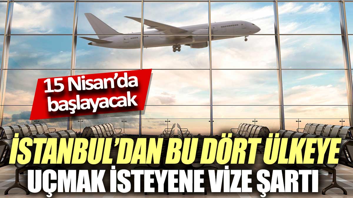 İstanbul’dan bu dört ülkeye uçmak isteyene vize şartı! 15 Nisan’da başlayacak