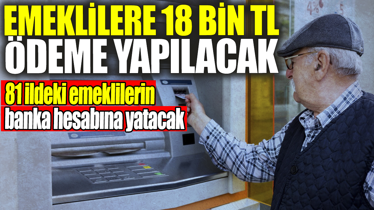 Emeklilere 18 bin TL ödeme yapılacak: 81 ildeki emeklilerin banka hesabına yatacak