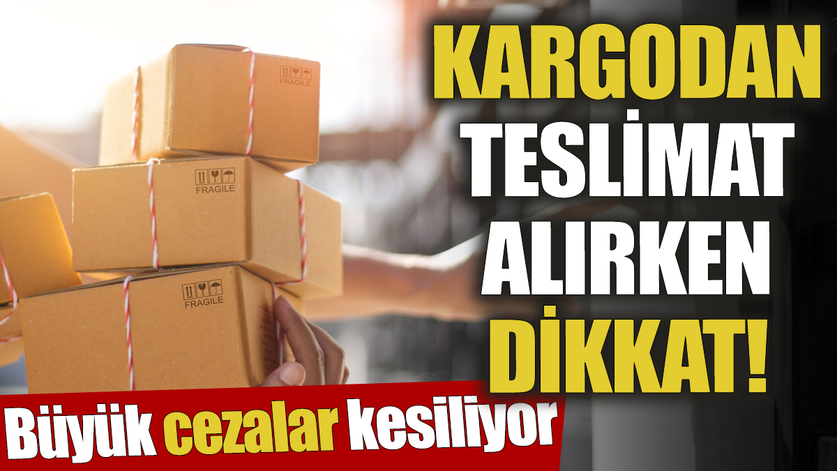 Kargodan teslimat alırken dikkat! Büyük cezalar kesiliyor