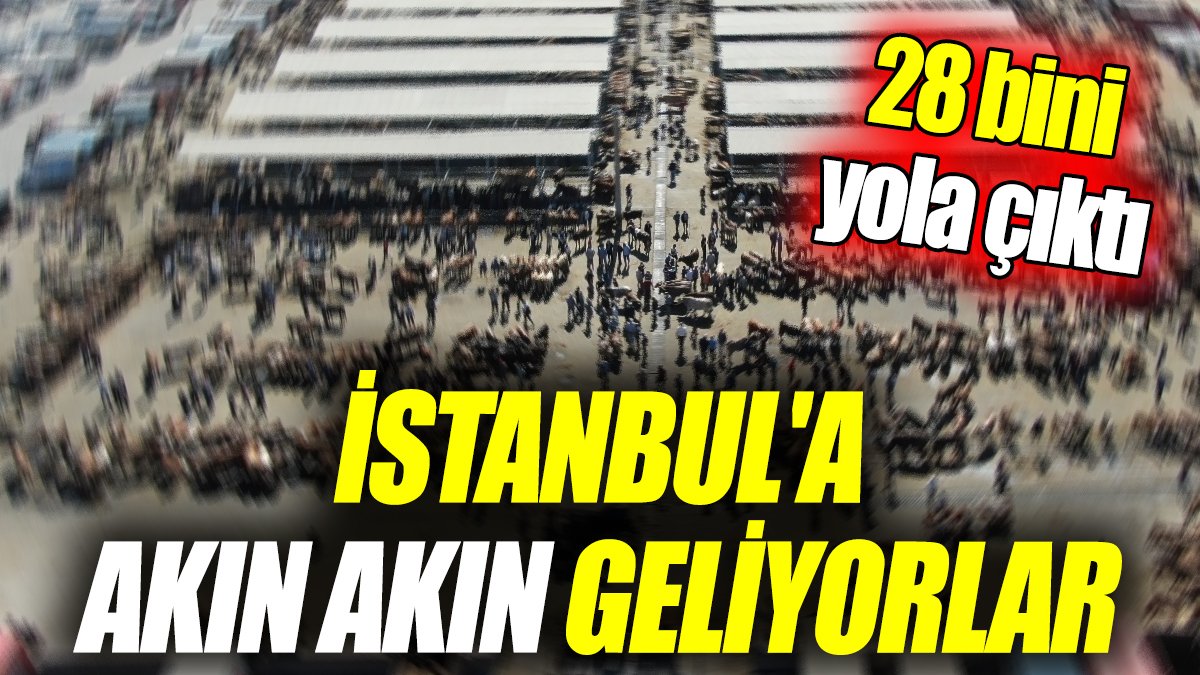 İstanbul'a akın akın geliyorlar ‘28 bini yola çıktı’