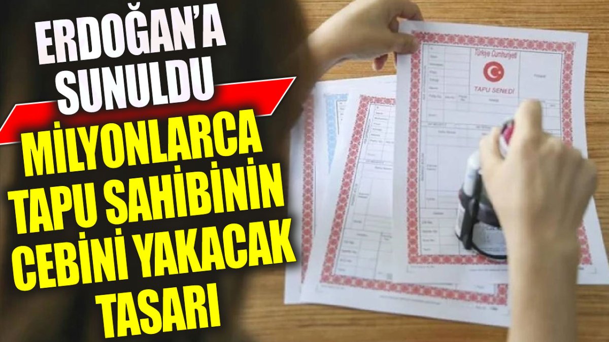 Milyonlarca tapu sahibinin cebini yakacak tasarı: Erdoğan’a sunuldu