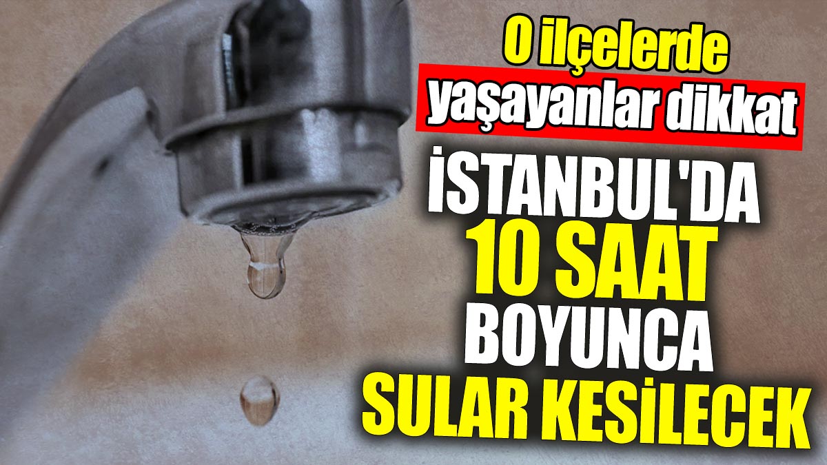 İstanbul'da 10 saat boyunca sular kesilecek: O ilçelerde yaşayanlar dikkat