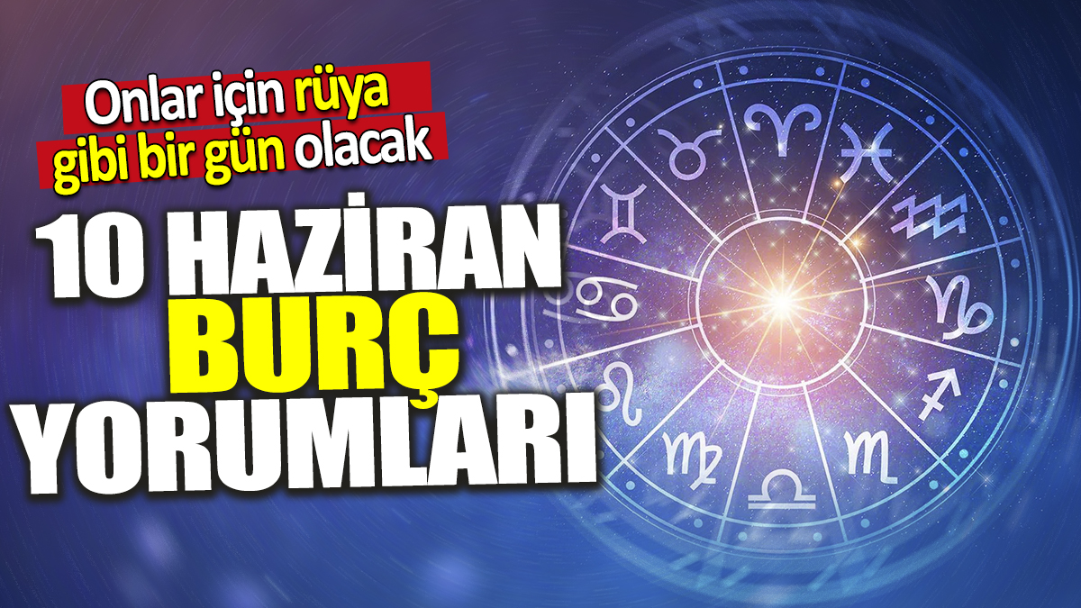 10 Haziran burç yorumları! Onlar için rüya gibi bir gün olacak