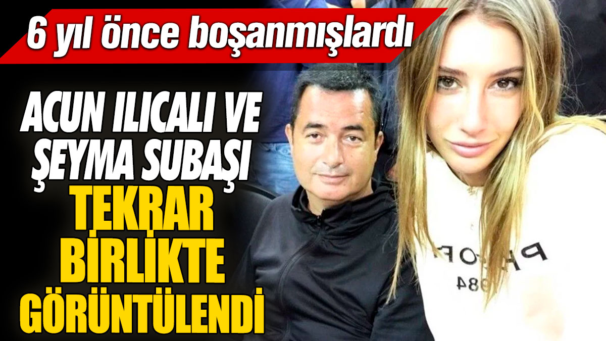 Acun Ilıcalı ve Şeyma Subaşı tekrar birlikte görüntülendi '6 yıl önce boşanmışlardı'