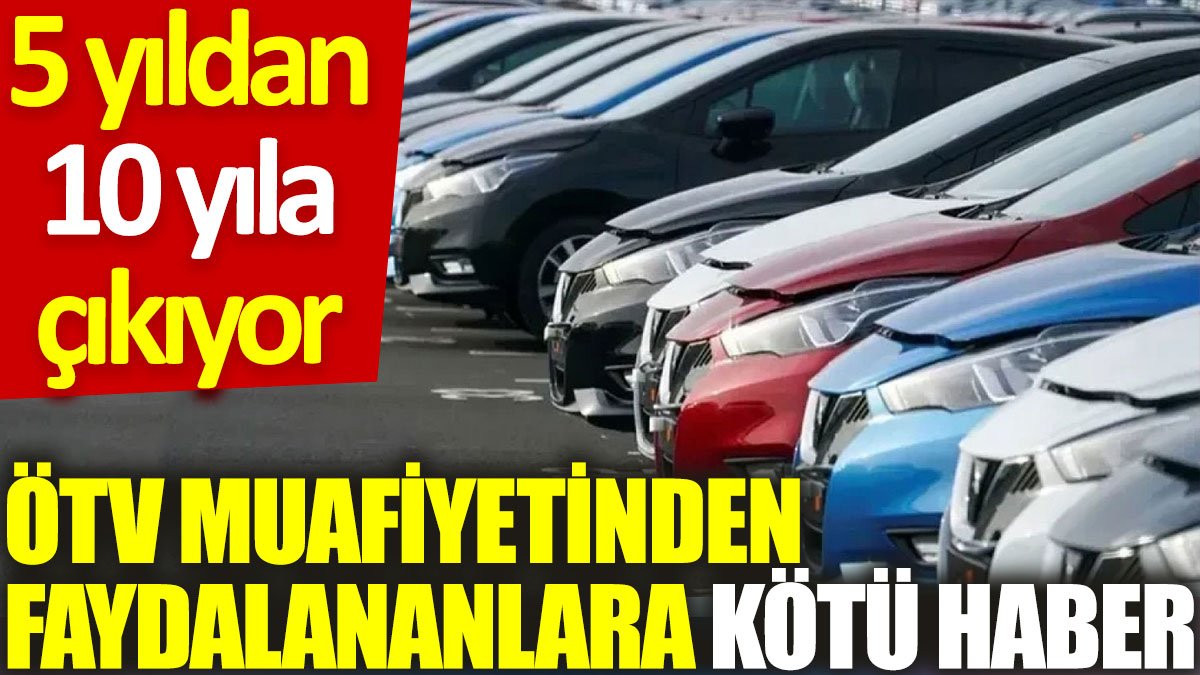 ÖTV muafiyetinden faydalananlara kötü haber: 5 yıldan 10 yıla çıkıyor