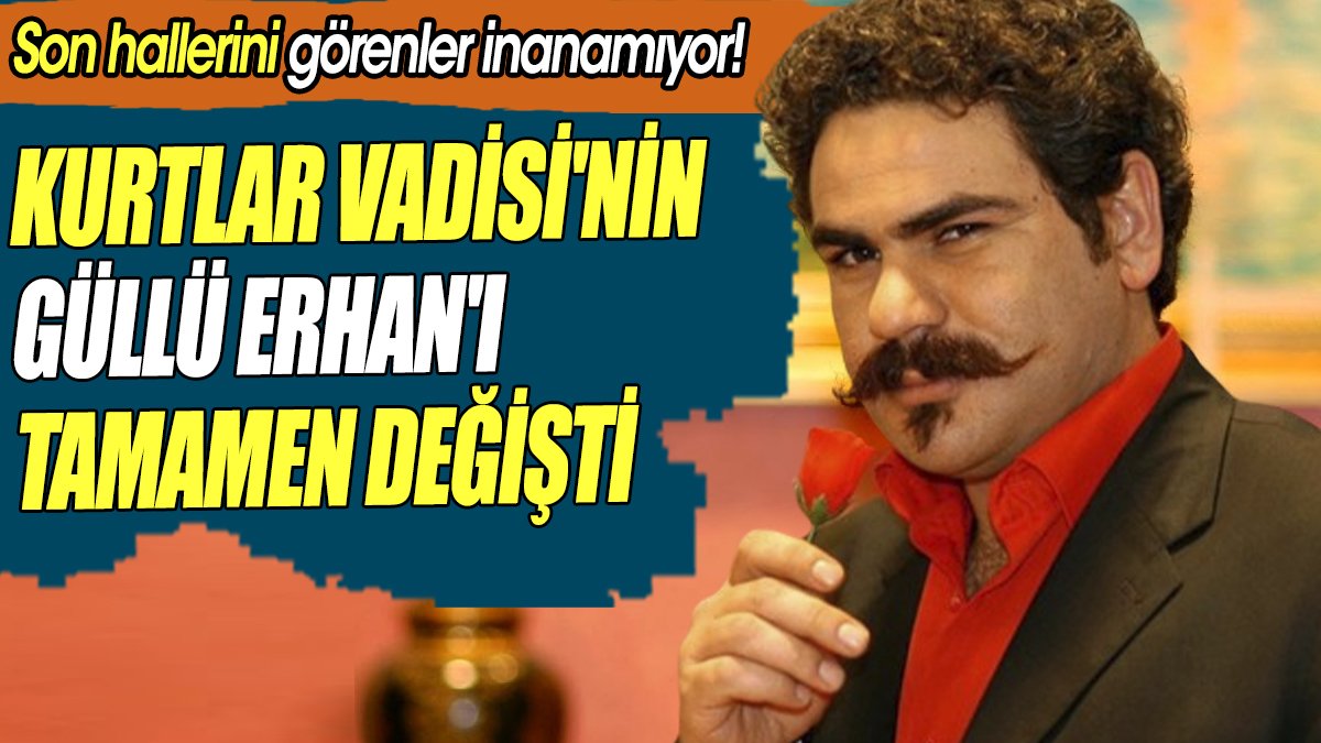 Kurtlar Vadisi'nin Güllü Erhan'ı tamamen değişti 'Son hallerini görenler inanamıyor'