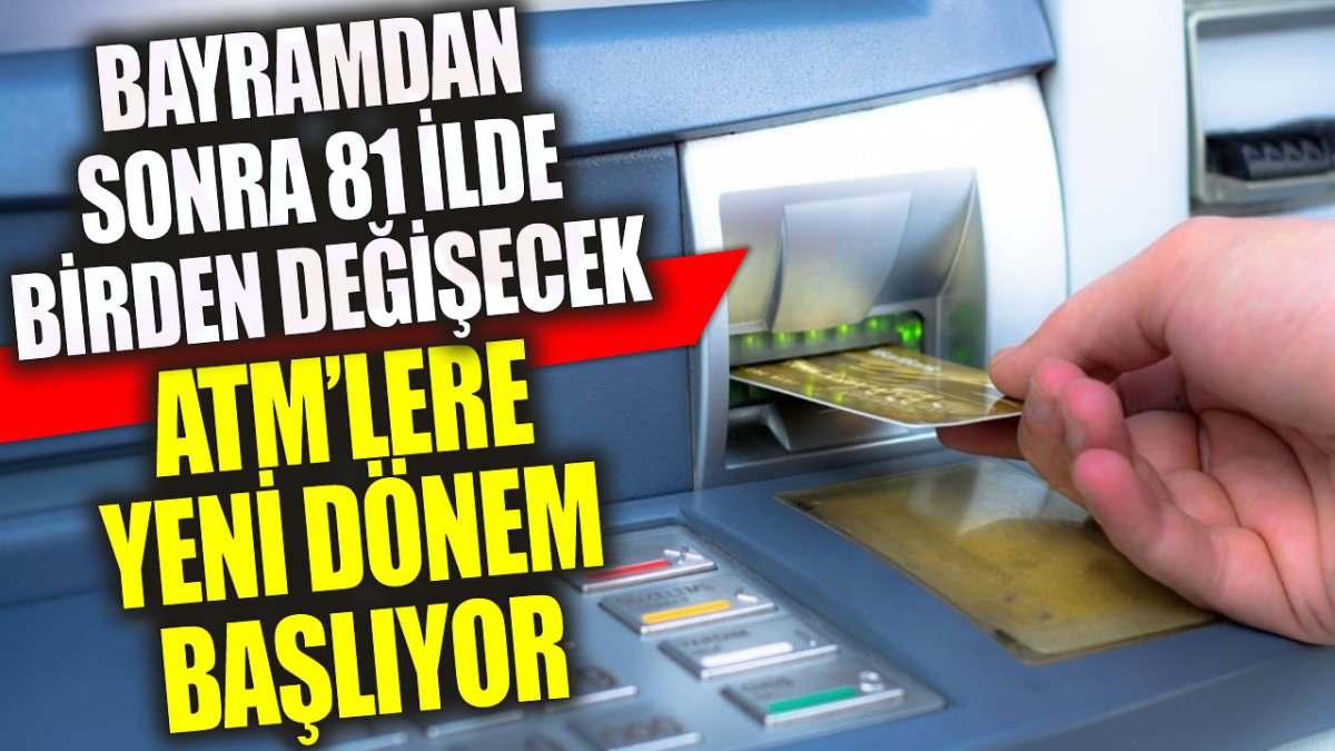 ATM’lere yeni dönem başlıyor: Bayramdan sonra 81 ilde birden değişecek