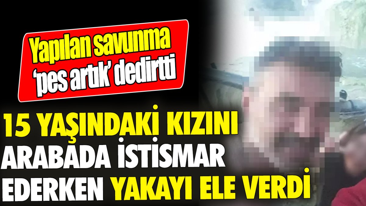 15 yaşındaki kızını arabada istismar ederken yakayı ele verdi! Yapılan savunma ise ‘pes artık’ dedirtti