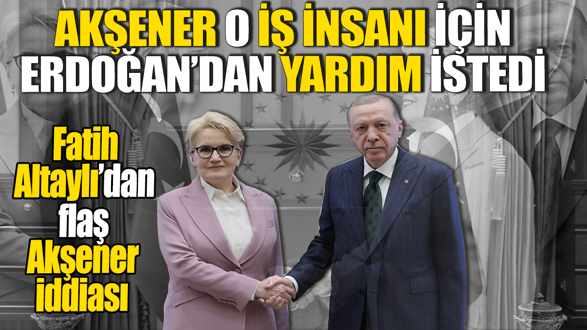 Akşener Erdoğan'dan o iş adamı için yardım istedi. Fatih Altaylı'dan flaş iddia