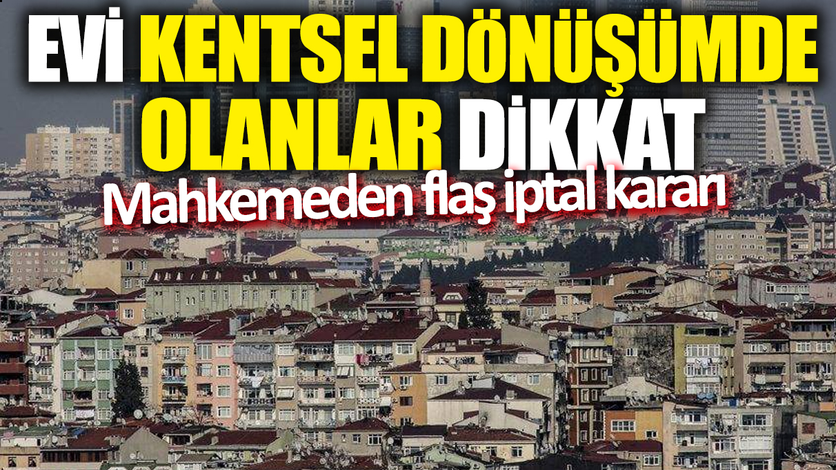 Evi kentsel dönüşümde olanlar dikkat! Mahkemeden flaş iptal kararı