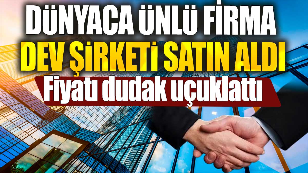 Dünyaca ünlü firma dev şirketi satın aldı. Fiyatı dudak uçuklattı