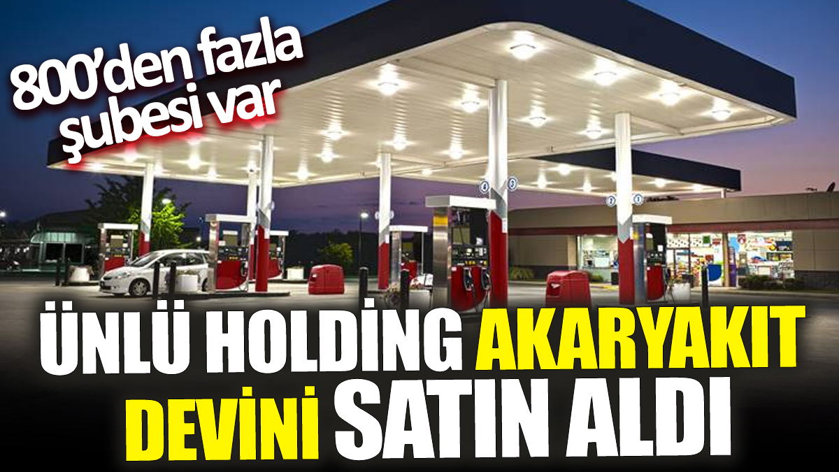 Ünlü holding akaryakıt devini satın aldı ‘800’den fazla şubesi var’