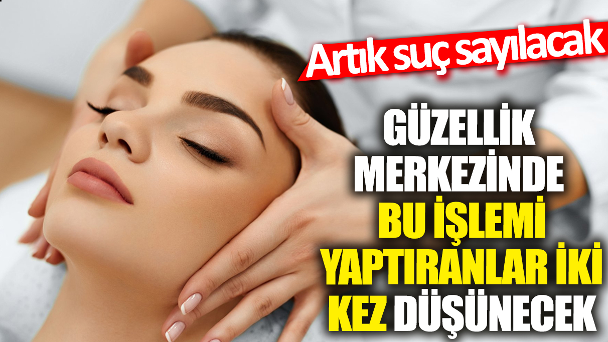 Güzellik merkezlerinde bu işlemi yaptıranlar iki kez düşünecek! Artık suç sayılacak