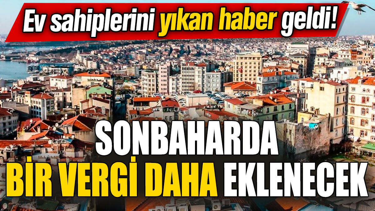 Ev sahiplerini yıkan haber geldi! Sonbaharda bir vergi daha eklenecek