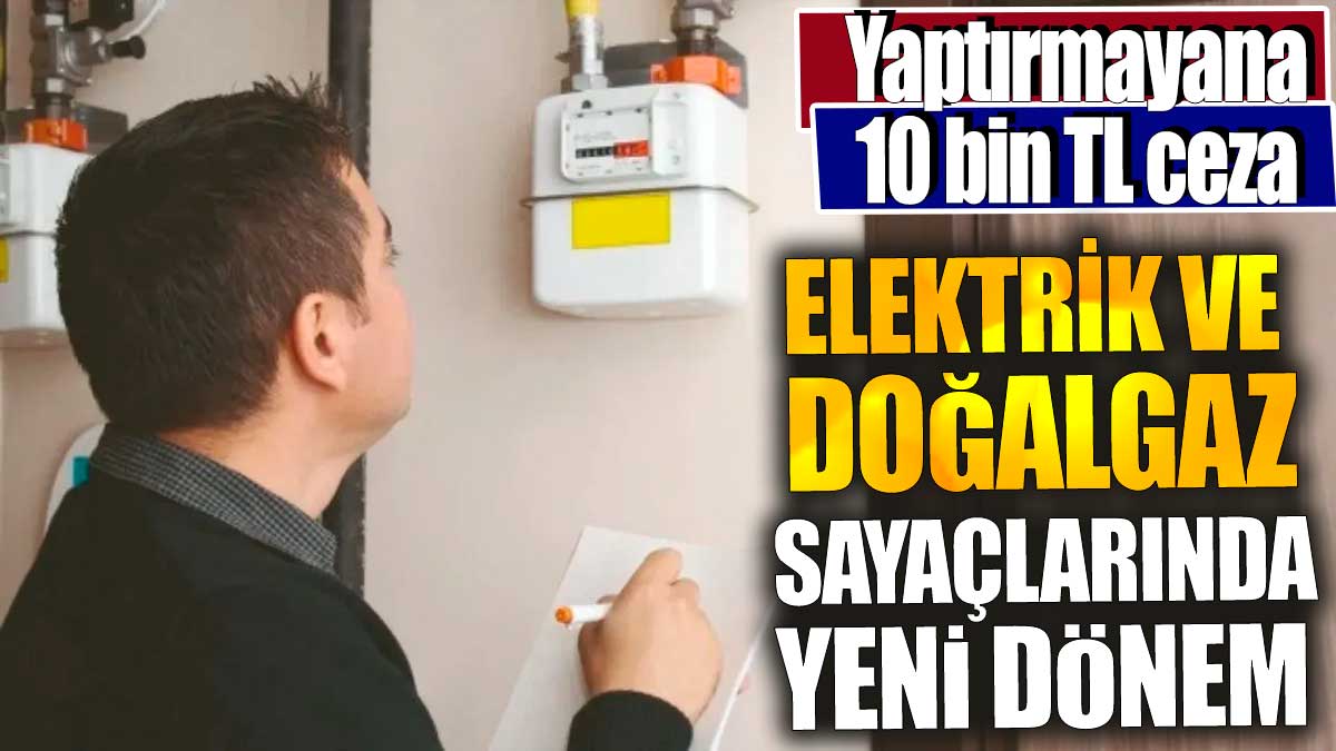 Elektrik ve doğalgaz sayaçlarında yeni dönem. Yaptırmayana 10 bin TL ceza