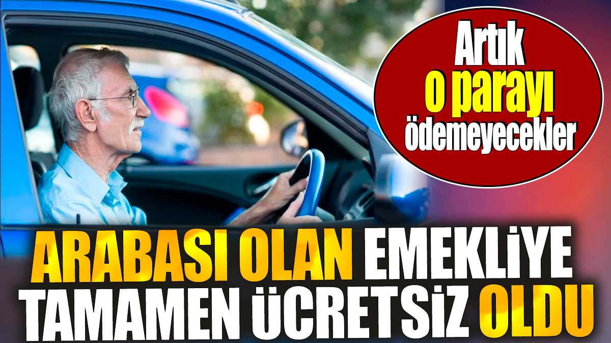 Arabası olan emekliye tamamen ücretsiz oldu. Artık o parayı ödemeyecekler