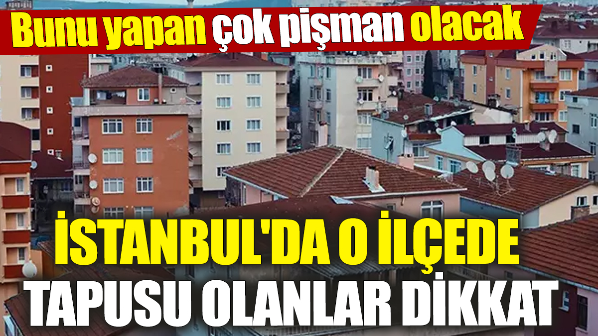 İstanbul'da o ilçede tapusu olanlar dikkat! Bunu yapan çok pişman olacak