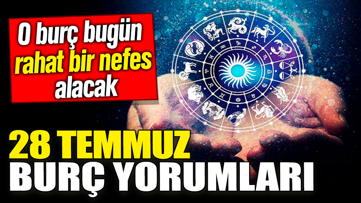 28 Temmuz burç yorumları! O burç bugün rahat nefes alacak