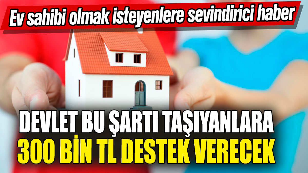 Ev sahibi olmak isteyenlere sevindirici haber! Devlet bu şartı taşıyanlara 300 bin TL destek verecek