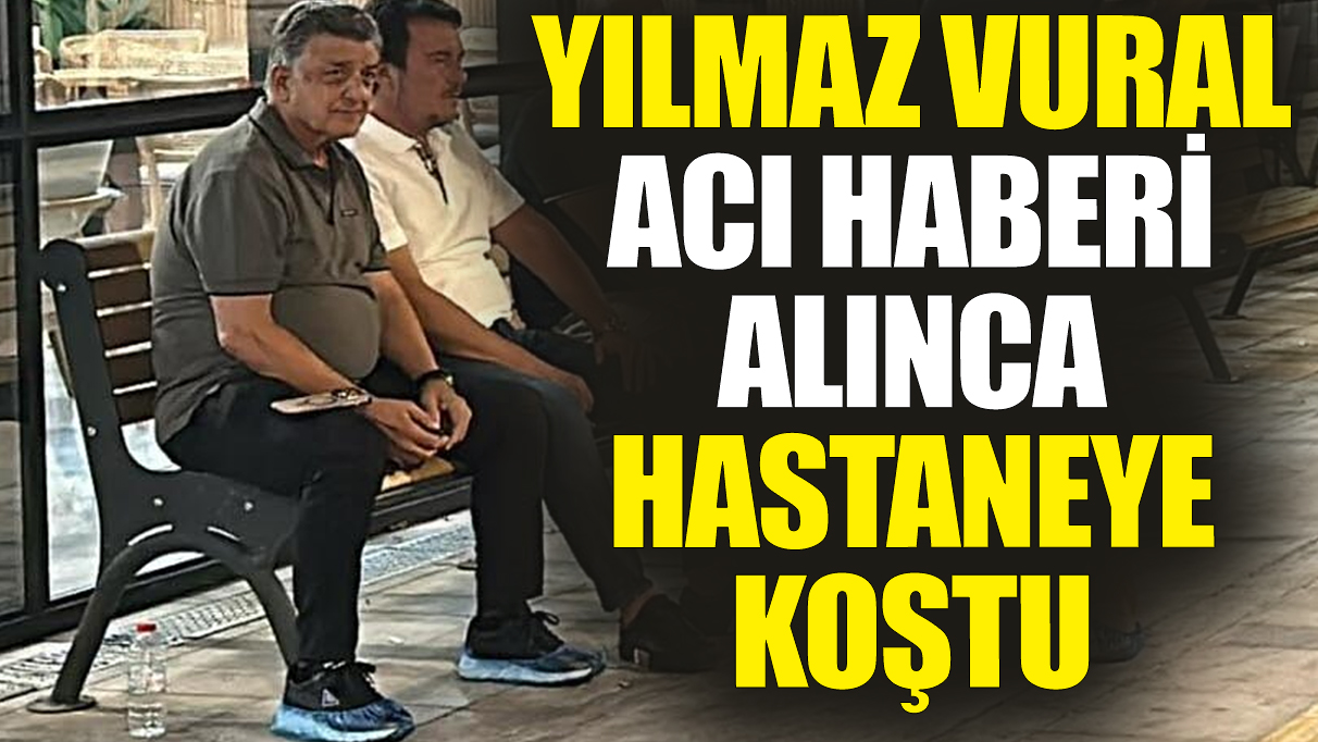 Yılmaz Vural acı haberi alınca hastaneye koştu