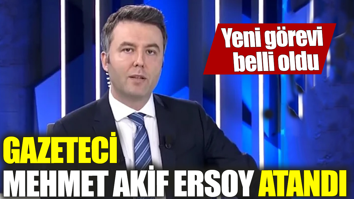 Gazeteci Mehmet Akif Ersoy atandı! Yeni görevi belli oldu