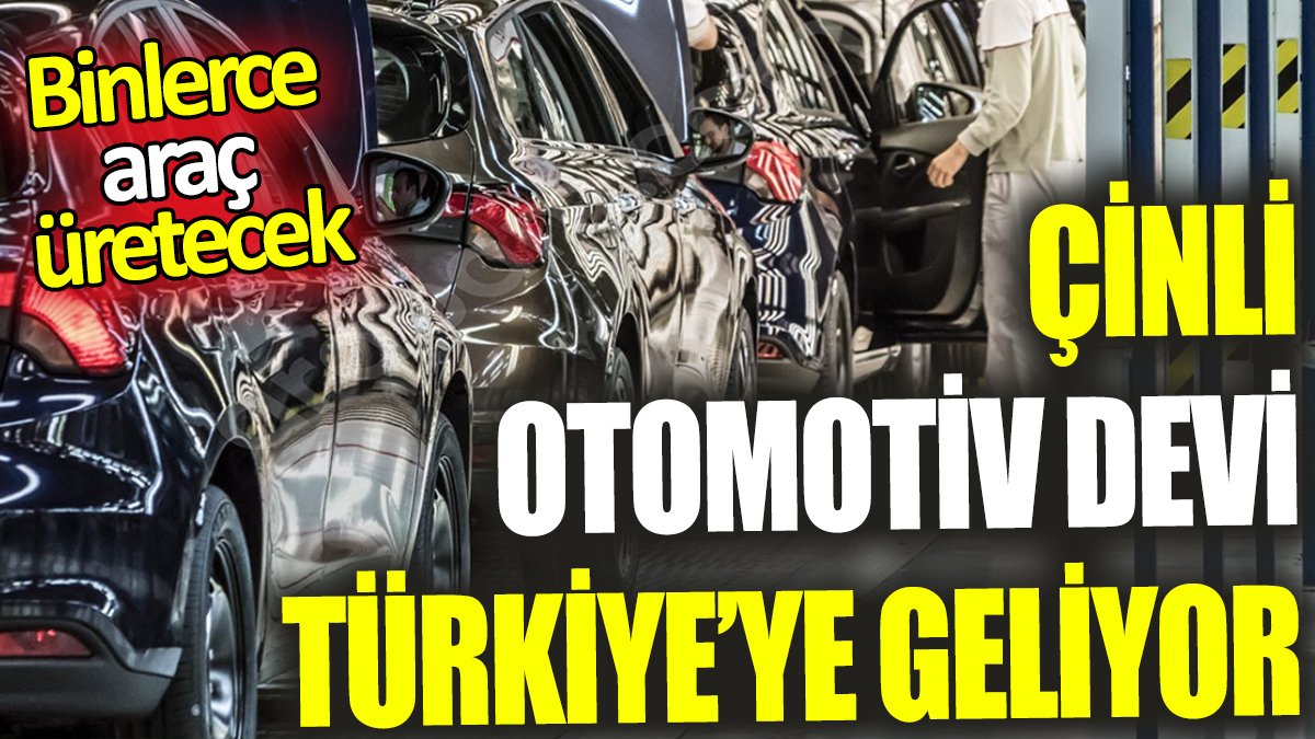 Çinli otomotiv devi Türkiye’ye geliyor ‘Binlerce araç üretecek’