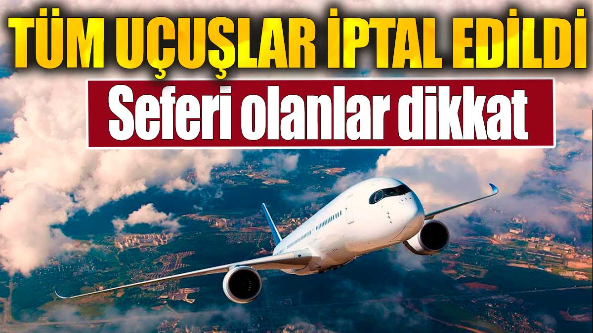 Tüm uçuşlar iptal edildi: Seferi olanlar dikkat