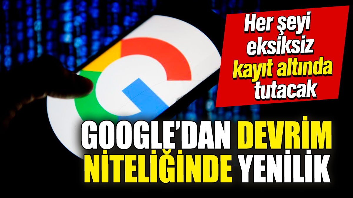 Google’dan devrim niteliğinde yenilik! Her şeyi eksiksiz kayıt altında tutacak