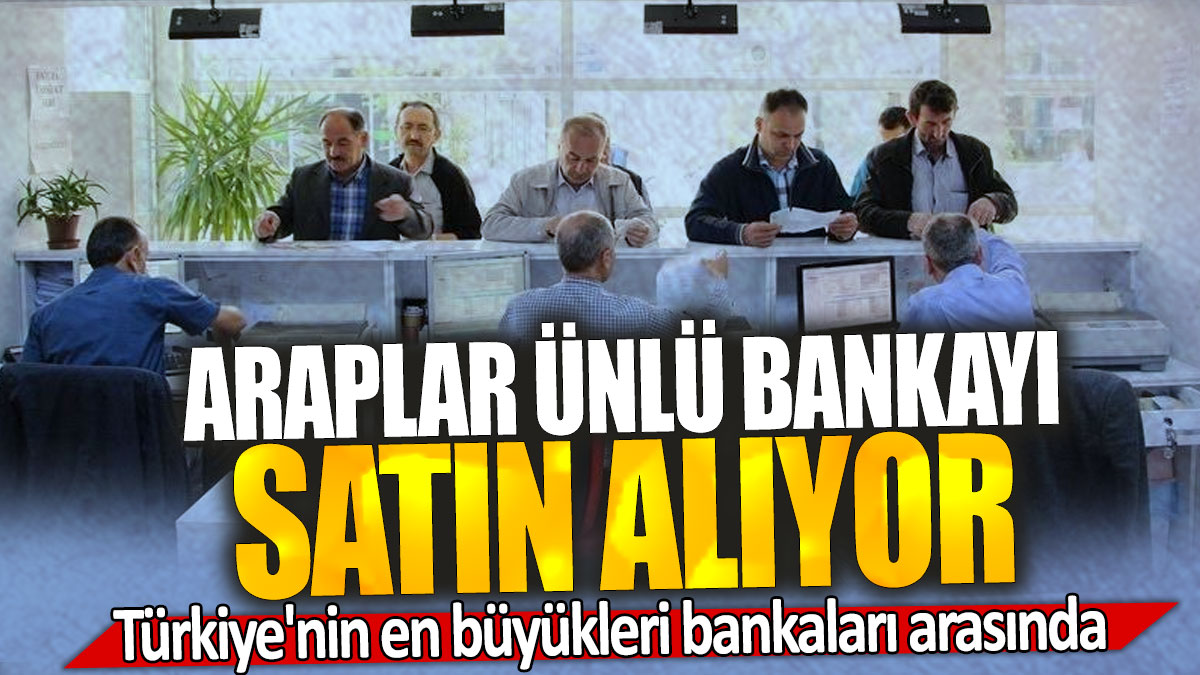 Araplar ünlü bankayı satın alıyor: Türkiye'nin en büyükleri bankaları arasında