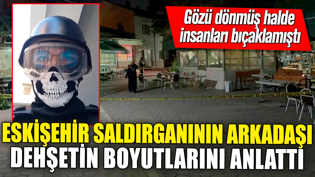 Eskişehir saldırganının arkadaşı dehşetin boyutlarını anlattı! Gözü dönmüş halde insanları bıçaklamıştı