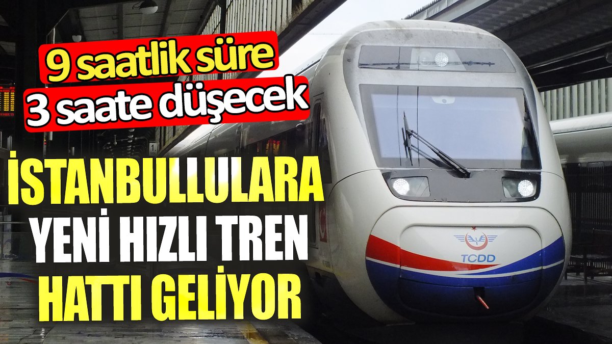 İstanbullulara yeni hızlı tren hattı geliyor ‘9 saatlik süre 3 saate düşecek’