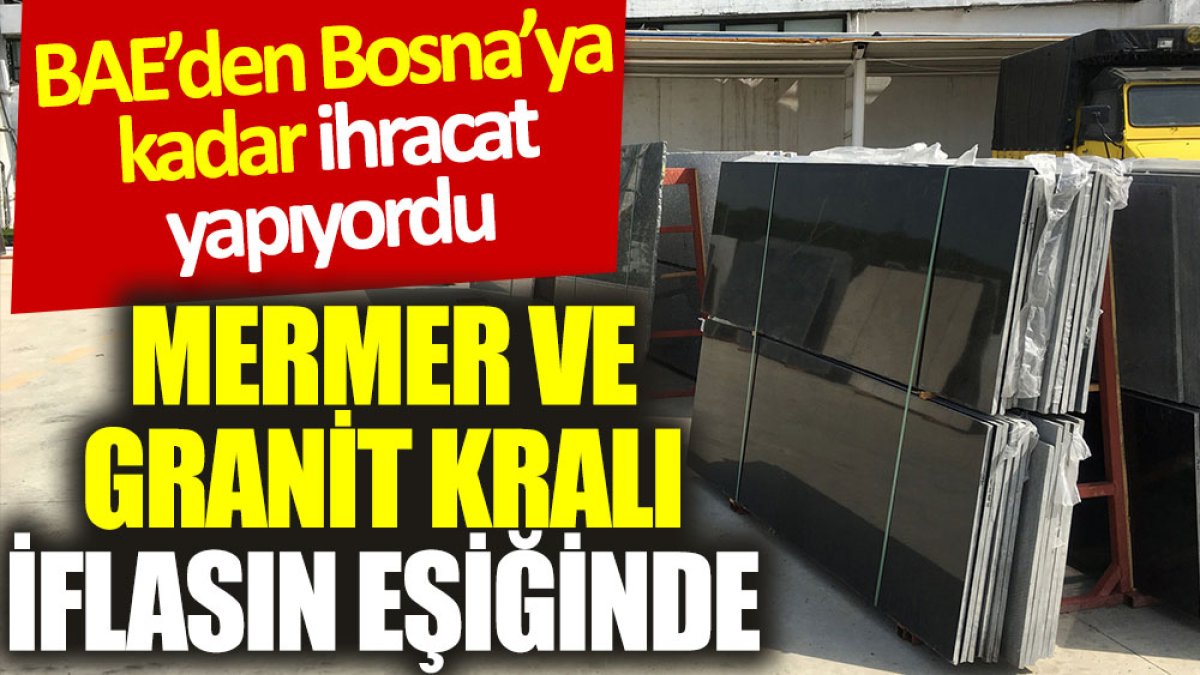 Mermer ve granit kralı iflasın eşiğinde. BAE’den Bosna'ya kadar ihracat yapıyordu