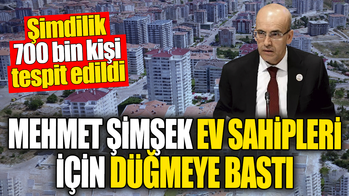 Mehmet Şimşek ev sahipleri için düğmeye bastı. Şimdilik 700 bin kişi tespit edildi