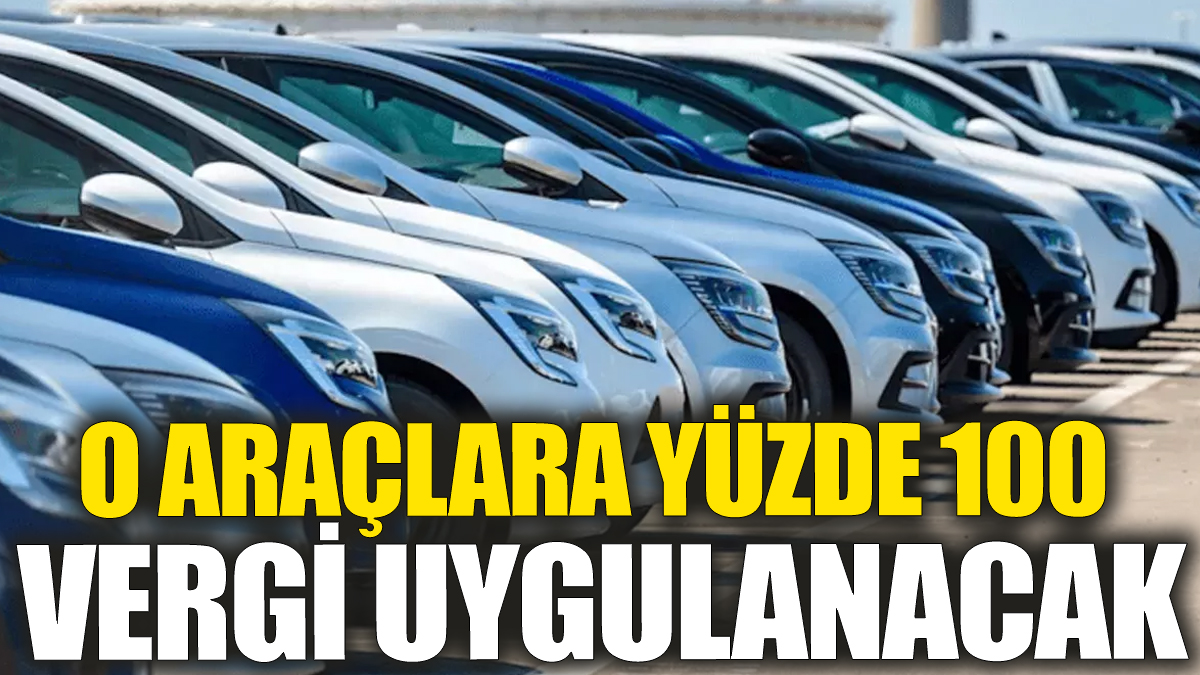 O araçlara yüzde 100 vergi uygulanacak!