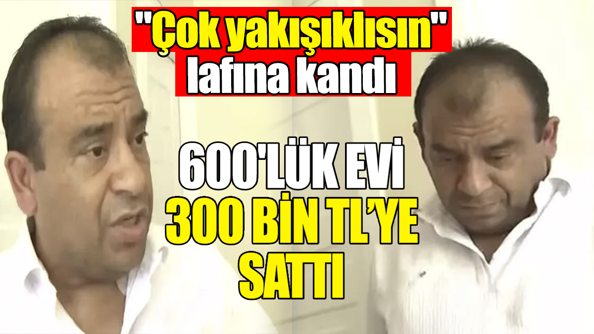 'Çok yakışıklısın' lafına kandı: 600'lük evi 300 bin TL’ye sattı