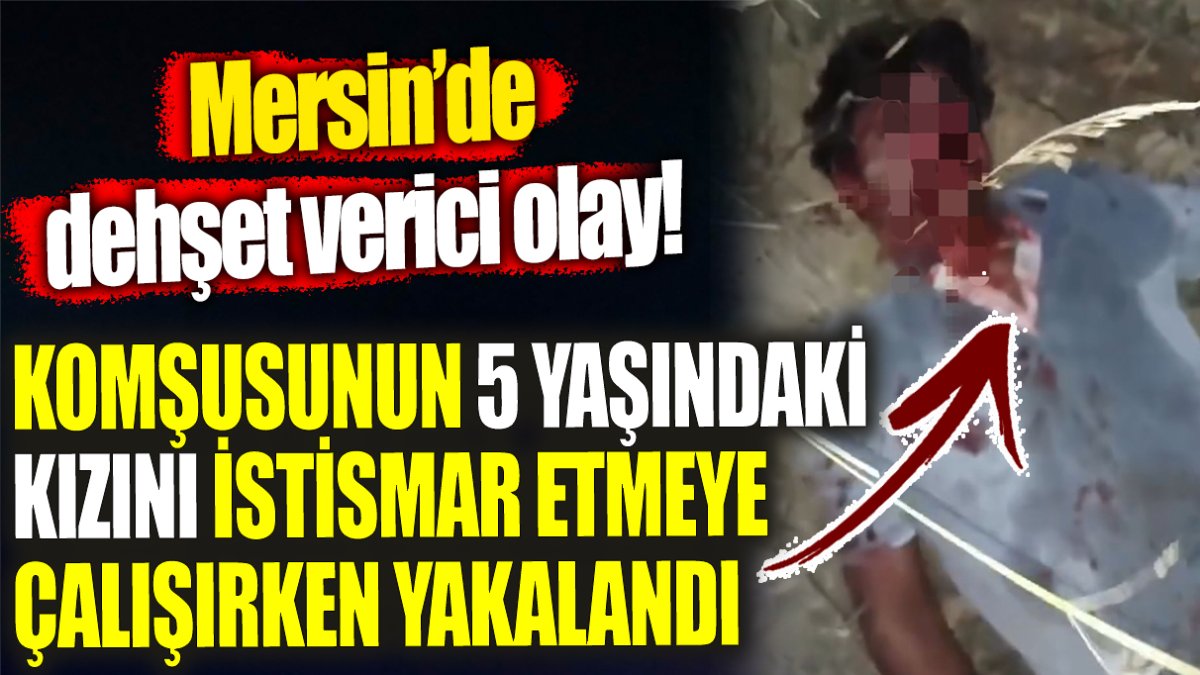 Mersin’de dehşet verici olay! Komşusunun 5 yaşındaki kızını istismar etmeye çalışırken yakalandı