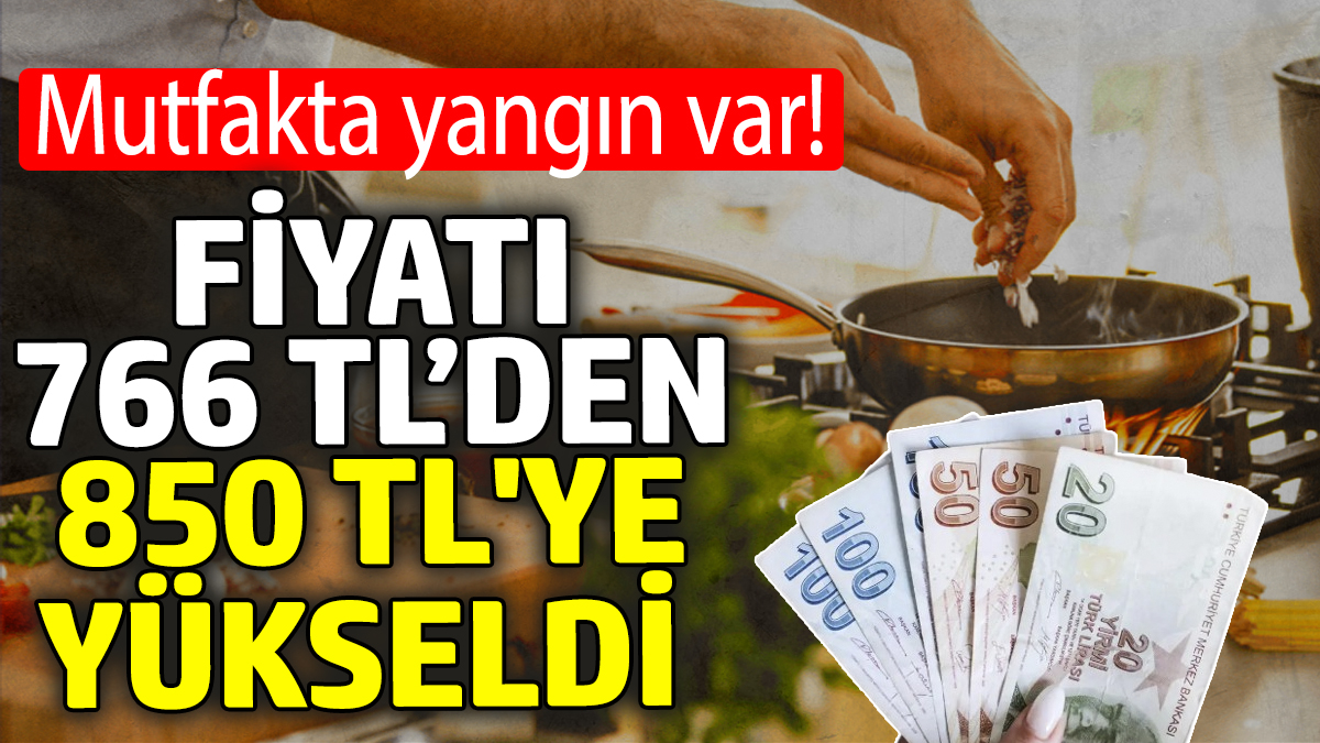 Fiyatı 766 TL’den 850 TL'ye yükseldi! Mutfakta yangın var