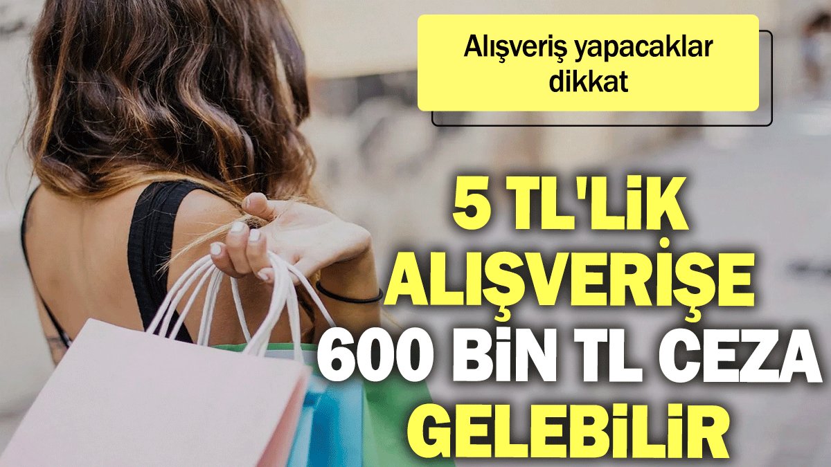 Alışveriş yapacaklar dikkat: 5 TL'lik alışverişe 600 bin TL ceza gelebilir