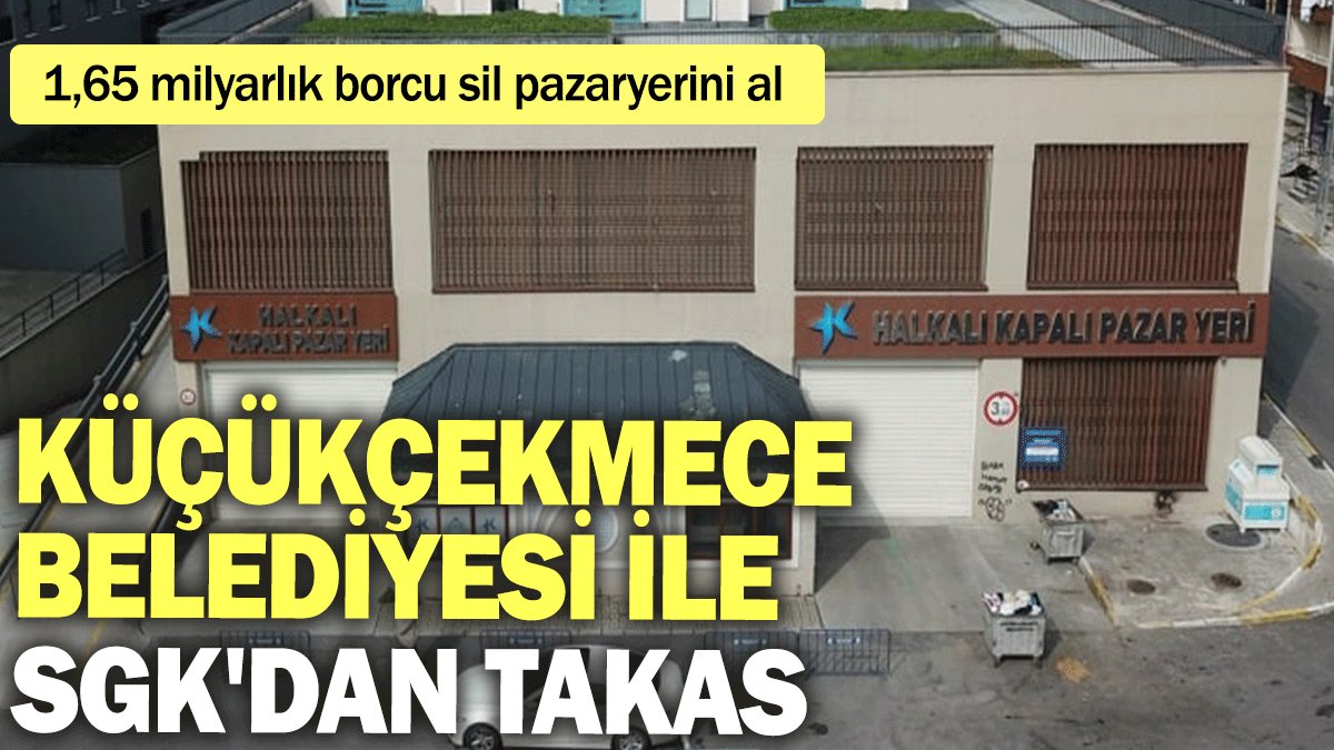 Küçükçekmece Belediyesi ile SGK'dan takas: 1,65 milyarlık borcu sil pazaryerini al