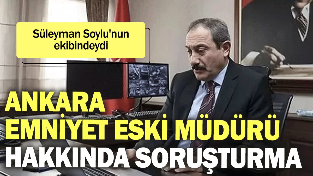 Ankara Emniyet eski Müdürü hakkında soruşturma