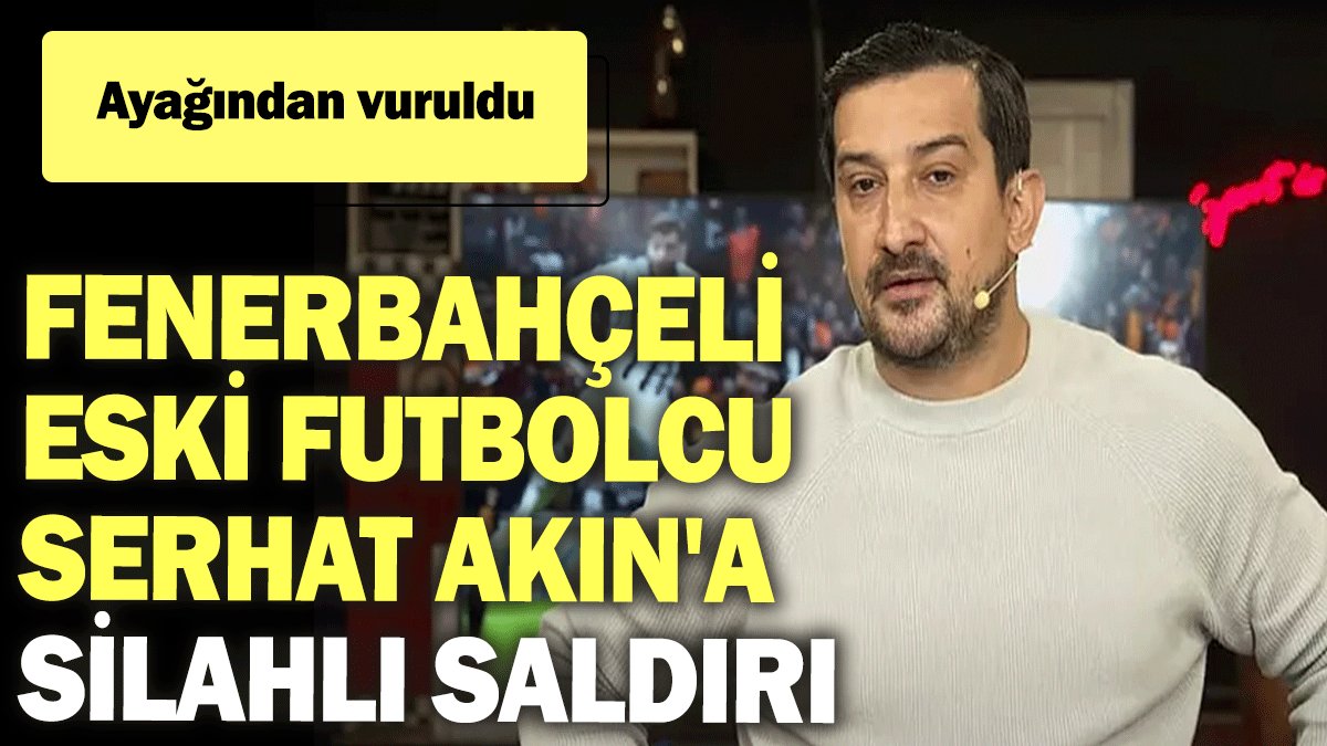 Fenerbahçeli eski futbolcu Serhat Akın'a silahlı saldırı: Ayağından vuruldu